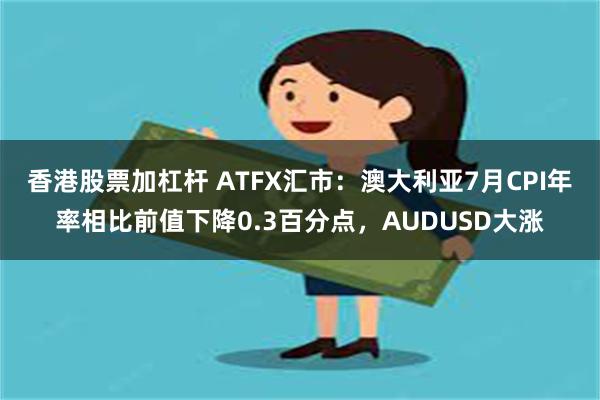 香港股票加杠杆 ATFX汇市：澳大利亚7月CPI年率相比前值下降0.3百分点，AUDUSD大涨