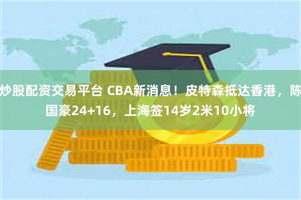 炒股配资交易平台 CBA新消息！皮特森抵达香港，陈国豪24+16，上海签14岁2米10小将