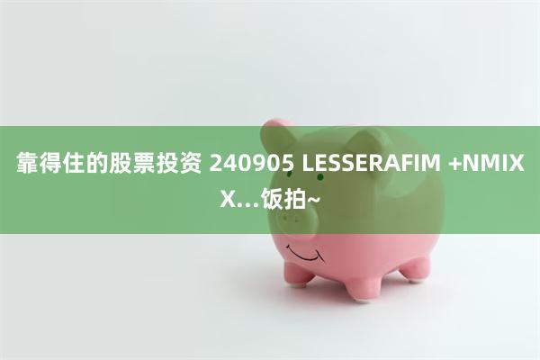 靠得住的股票投资 240905 LESSERAFIM +NMIXX...饭拍~