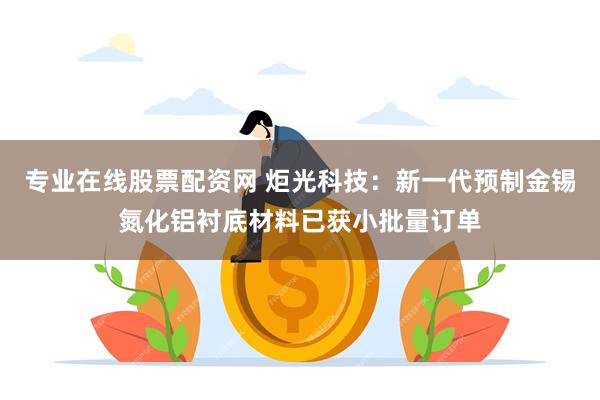 专业在线股票配资网 炬光科技：新一代预制金锡氮化铝衬底材料已获小批量订单