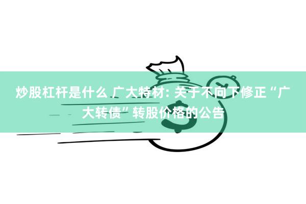 炒股杠杆是什么 广大特材: 关于不向下修正“广大转债”转股价格的公告