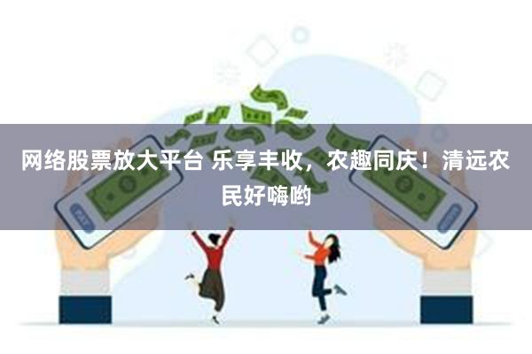 网络股票放大平台 乐享丰收，农趣同庆！清远农民好嗨哟