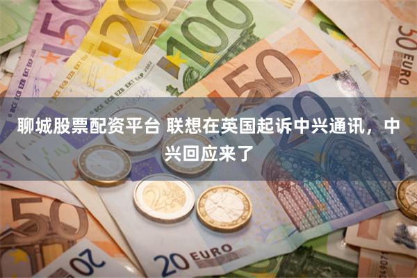 聊城股票配资平台 联想在英国起诉中兴通讯，中兴回应来了