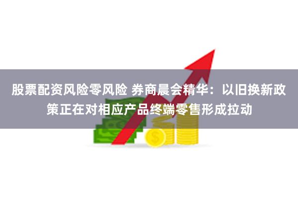 股票配资风险零风险 券商晨会精华：以旧换新政策正在对相应产品终端零售形成拉动