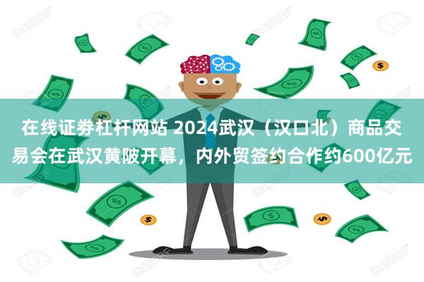 在线证劵杠杆网站 2024武汉（汉口北）商品交易会在武汉黄陂开幕，内外贸签约合作约600亿元