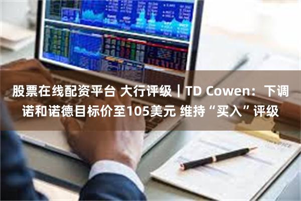 股票在线配资平台 大行评级｜TD Cowen：下调诺和诺德目标价至105美元 维持“买入”评级