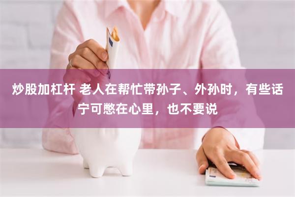 炒股加杠杆 老人在帮忙带孙子、外孙时，有些话宁可憋在心里，也不要说