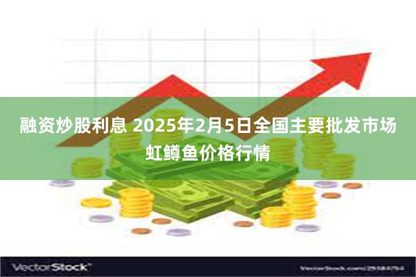 融资炒股利息 2025年2月5日全国主要批发市场虹鳟鱼价格行情